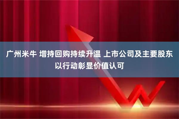 广州米牛 增持回购持续升温 上市公司及主要股东以行动彰显价值认可